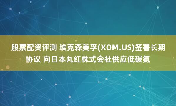 股票配资评测 埃克森美孚(XOM.US)签署长期协议 向日本丸红株式会社供应低碳氨