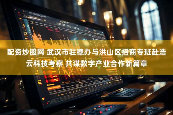 配资炒股网 武汉市驻穗办与洪山区招商专班赴浩云科技考察 共谋数字产业合作新篇章