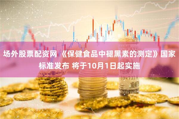 场外股票配资网 《保健食品中褪黑素的测定》国家标准发布 将于10月1日起实施