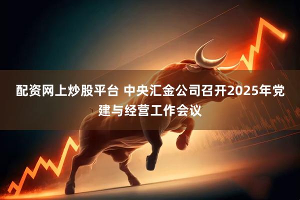 配资网上炒股平台 中央汇金公司召开2025年党建与经营工作会议