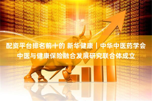 配资平台排名前十的 新华健康｜中华中医药学会中医与健康保险融合发展研究联合体成立