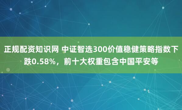 正规配资知识网 中证智选300价值稳健策略指数下跌0.58%，前十大权重包含中国平安等