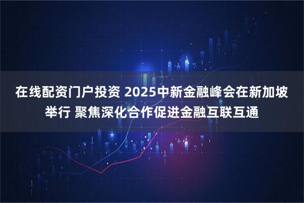 在线配资门户投资 2025中新金融峰会在新加坡举行 聚焦深化合作促进金融互联互通