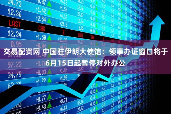 交易配资网 中国驻伊朗大使馆：领事办证窗口将于6月15日起暂停对外办公