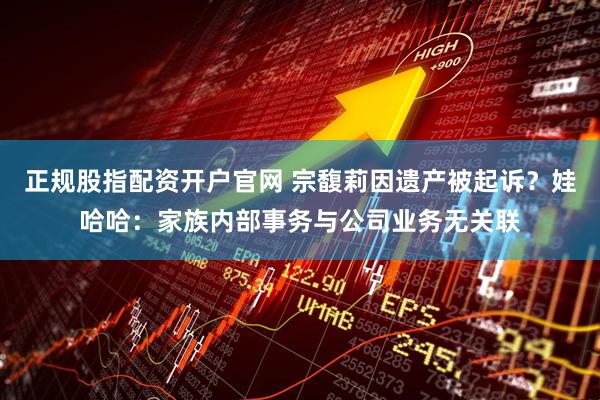 正规股指配资开户官网 宗馥莉因遗产被起诉？娃哈哈：家族内部事务与公司业务无关联