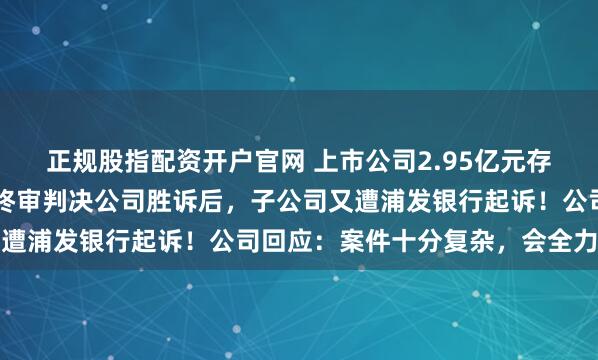 正规股指配资开户官网 上市公司2.95亿元存款突然“失踪”，法院终审判决公司胜诉后，子公司又遭浦发银行起诉！公司回应：案件十分复杂，会全力应诉