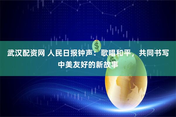 武汉配资网 人民日报钟声：歌唱和平，共同书写中美友好的新故事