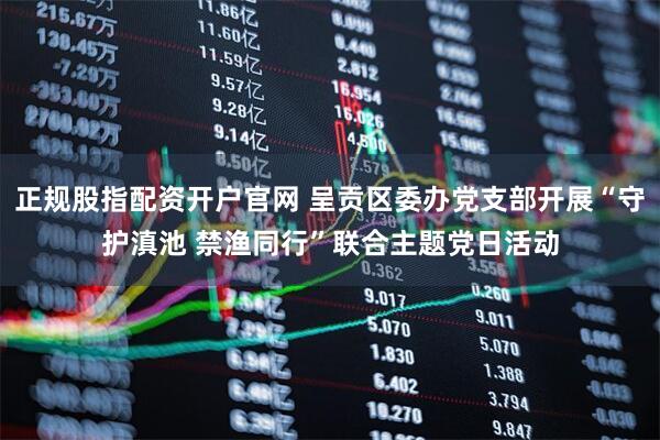 正规股指配资开户官网 呈贡区委办党支部开展“守护滇池 禁渔同行”联合主题党日活动