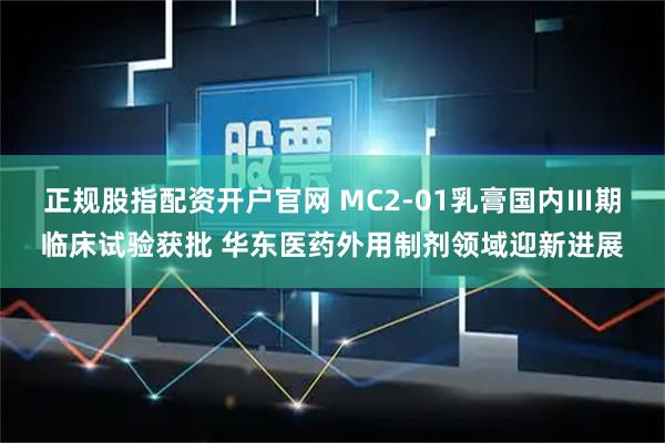正规股指配资开户官网 MC2-01乳膏国内Ⅲ期临床试验获批 华东医药外用制剂领域迎新进展