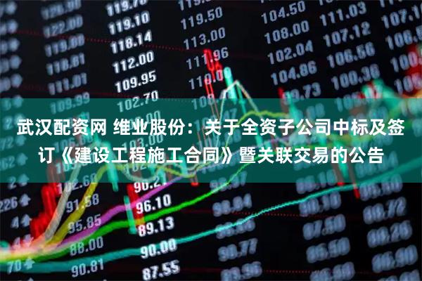 武汉配资网 维业股份：关于全资子公司中标及签订《建设工程施工合同》暨关联交易的公告