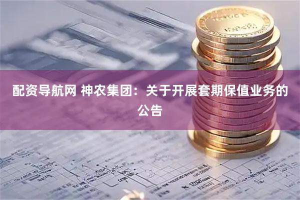 配资导航网 神农集团：关于开展套期保值业务的公告