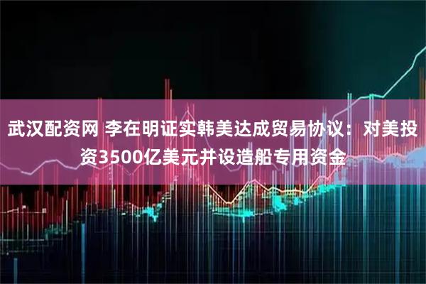 武汉配资网 李在明证实韩美达成贸易协议：对美投资3500亿美元并设造船专用资金