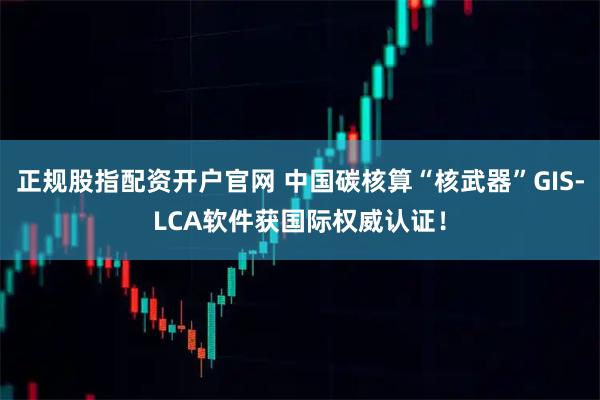 正规股指配资开户官网 中国碳核算“核武器”GIS-LCA软件获国际权威认证！
