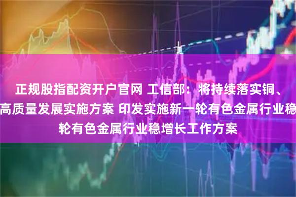 正规股指配资开户官网 工信部：将持续落实铜、铝、黄金产业高质量发展实施方案 印发实施新一轮有色金属行业稳增长工作方案