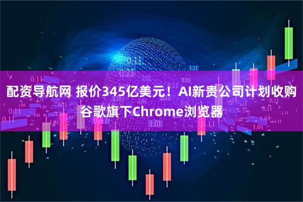 配资导航网 报价345亿美元！AI新贵公司计划收购谷歌旗下Chrome浏览器