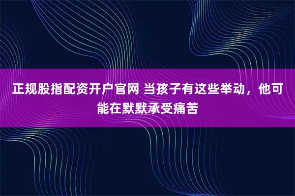 正规股指配资开户官网 当孩子有这些举动,他可能在默默承受痛苦