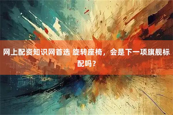 网上配资知识网首选 旋转座椅，会是下一项旗舰标配吗？