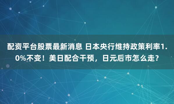 配资平台股票最新消息 日本央行维持政策利率1.0%不变！美日配合干预，日元后市怎么走？