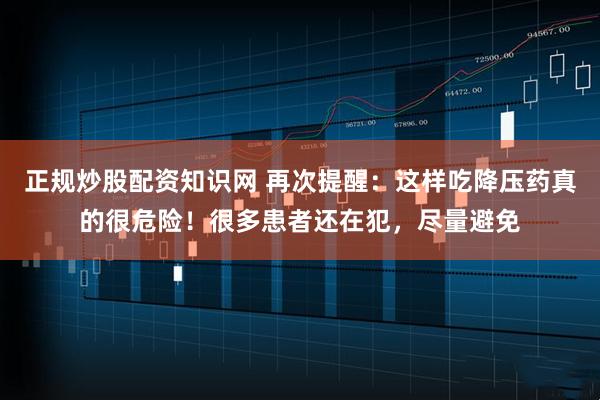正规炒股配资知识网 再次提醒：这样吃降压药真的很危险！很多患者还在犯，尽量避免