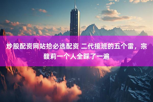 炒股配资网站拾必选配资 二代接班的五个雷，宗馥莉一个人全踩了一遍