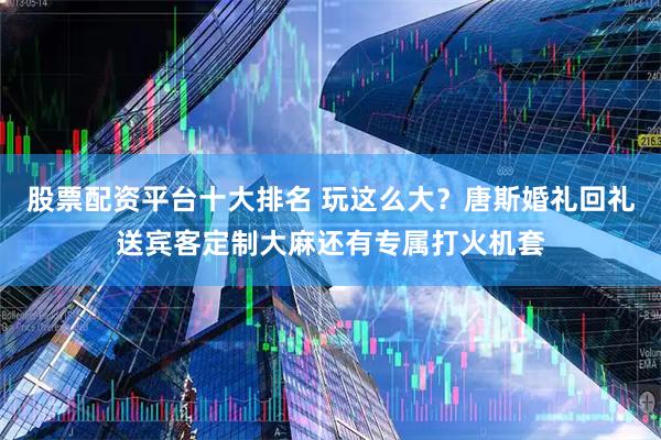 股票配资平台十大排名 玩这么大？唐斯婚礼回礼送宾客定制大麻还有专属打火机套