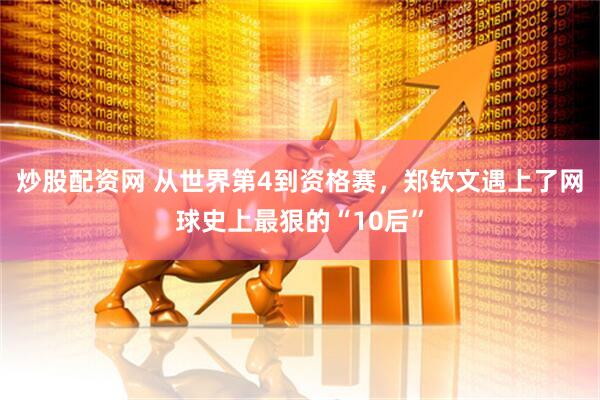 炒股配资网 从世界第4到资格赛,郑钦文遇上了网球史上最狠的“10后”