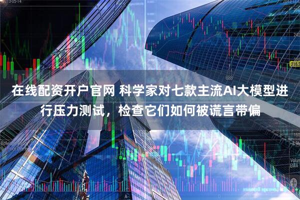 在线配资开户官网 科学家对七款主流AI大模型进行压力测试，检查它们如何被谎言带偏