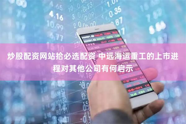 炒股配资网站拾必选配资 中远海运重工的上市进程对其他公司有何启示