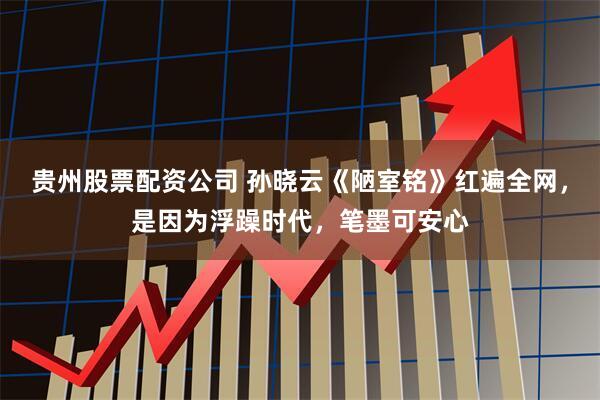 贵州股票配资公司 孙晓云《陋室铭》红遍全网，是因为浮躁时代，笔墨可安心