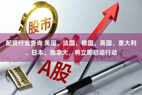 配资行业查询 美国、法国、德国、英国、意大利、日本、加拿大，将立即启动行动